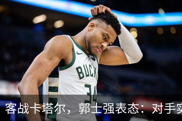 客战卡塔尔，郭士强表态：对手实力很强，中国男篮要先做好自己